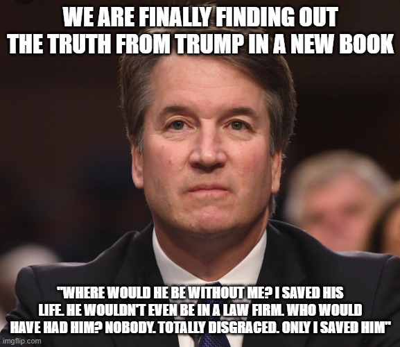 Brett Kavanaugh  | WE ARE FINALLY FINDING OUT THE TRUTH FROM TRUMP IN A NEW BOOK; "WHERE WOULD HE BE WITHOUT ME? I SAVED HIS LIFE. HE WOULDN'T EVEN BE IN A LAW FIRM. WHO WOULD HAVE HAD HIM? NOBODY. TOTALLY DISGRACED. ONLY I SAVED HIM" | image tagged in brett kavanaugh | made w/ Imgflip meme maker