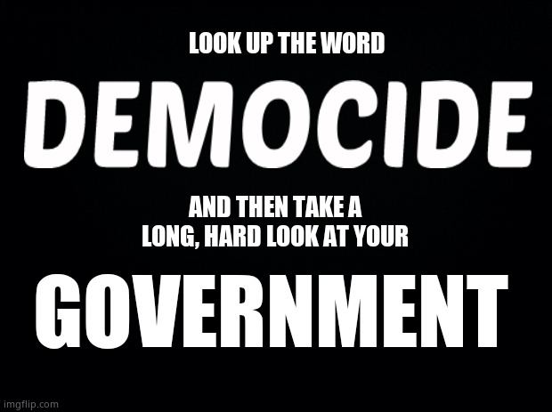 Worse than genocide? | LOOK UP THE WORD; AND THEN TAKE A LONG, HARD LOOK AT YOUR; GOVERNMENT | image tagged in black background,genocide,oh my god okay it's happening everybody stay calm,government corruption,we're all doomed,memes | made w/ Imgflip meme maker