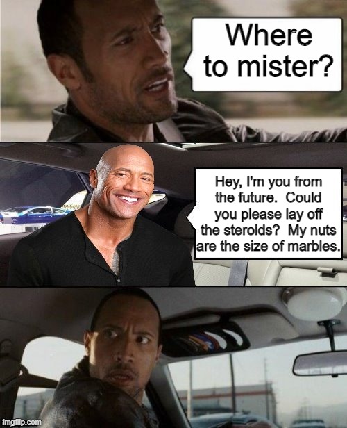 Where to mister? Hey, I'm you from the future.  Could you please lay off the steroids?  My nuts are the size of marbles. | image tagged in the rock driving | made w/ Imgflip meme maker