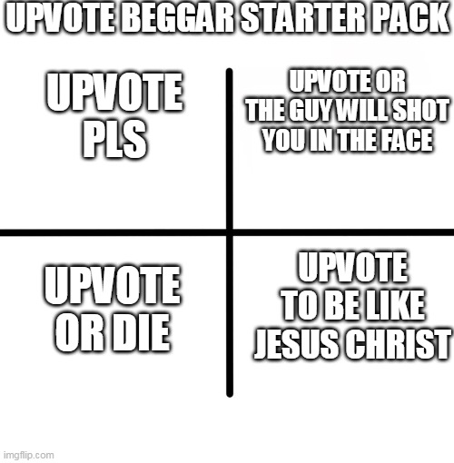 Upvote beggars | UPVOTE BEGGAR STARTER PACK; UPVOTE OR THE GUY WILL SHOT YOU IN THE FACE; UPVOTE PLS; UPVOTE TO BE LIKE JESUS CHRIST; UPVOTE OR DIE | image tagged in memes,blank starter pack,upvote beggars,upvote beggar | made w/ Imgflip meme maker