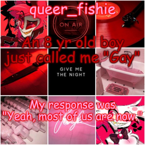 queer_fishie's Alastor x Angel dust temp | An 8 yr old boy just called me "Gay"; My response was "Yeah, most of us are now." | image tagged in queer_fishie's alastor x angel dust temp | made w/ Imgflip meme maker