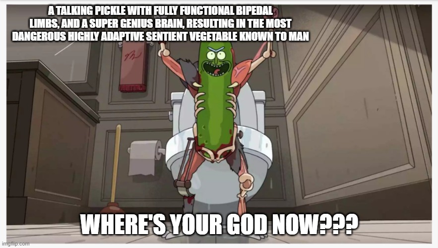 Eat Your Vegetables | A TALKING PICKLE WITH FULLY FUNCTIONAL BIPEDAL LIMBS, AND A SUPER GENIUS BRAIN, RESULTING IN THE MOST DANGEROUS HIGHLY ADAPTIVE SENTIENT VEGETABLE KNOWN TO MAN; WHERE'S YOUR GOD NOW??? | image tagged in pickle rick,rick and morty,pickles | made w/ Imgflip meme maker