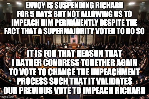 I propose that trials and owner approval are no longer required in impeachments. A 10 vote supermajority is needed to pass this. | ENVOY IS SUSPENDING RICHARD FOR 5 DAYS BUT NOT ALLOWING US TO IMPEACH HIM PERMANENTLY DESPITE THE FACT THAT A SUPERMAJORITY VOTED TO DO SO; IT IS FOR THAT REASON THAT I GATHER CONGRESS TOGETHER AGAIN TO VOTE TO CHANGE THE IMPEACHMENT PROCESS SUCH THAT IT VALIDATES OUR PREVIOUS VOTE TO IMPEACH RICHARD | image tagged in congress,memes,politics,impeachment | made w/ Imgflip meme maker