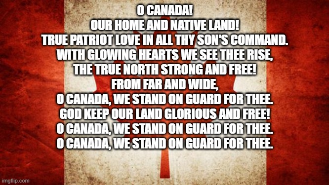 When me an American has the Canadian and US anthem memorized | O CANADA!
OUR HOME AND NATIVE LAND!
TRUE PATRIOT LOVE IN ALL THY SON'S COMMAND.
WITH GLOWING HEARTS WE SEE THEE RISE,
THE TRUE NORTH STRONG AND FREE!
FROM FAR AND WIDE,
O CANADA, WE STAND ON GUARD FOR THEE.
GOD KEEP OUR LAND GLORIOUS AND FREE!
O CANADA, WE STAND ON GUARD FOR THEE.
O CANADA, WE STAND ON GUARD FOR THEE. | image tagged in canada | made w/ Imgflip meme maker