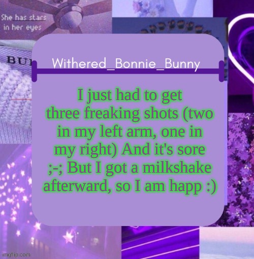 TwT | I just had to get three freaking shots (two in my left arm, one in my right) And it's sore ;-; But I got a milkshake afterward, so I am happ :) | image tagged in withered_bonnie_bunny's purp temp | made w/ Imgflip meme maker