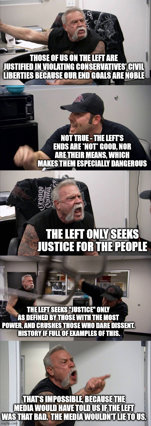American Chopper Argument Meme | THOSE OF US ON THE LEFT ARE JUSTIFIED IN VIOLATING CONSERVATIVES' CIVIL LIBERTIES BECAUSE OUR END GOALS ARE NOBLE; NOT TRUE - THE LEFT'S ENDS ARE *NOT* GOOD, NOR ARE THEIR MEANS, WHICH MAKES THEM ESPECIALLY DANGEROUS; THE LEFT ONLY SEEKS JUSTICE FOR THE PEOPLE; THE LEFT SEEKS "JUSTICE" ONLY AS DEFINED BY THOSE WITH THE MOST POWER, AND CRUSHES THOSE WHO DARE DISSENT.  HISTORY IF FULL OF EXAMPLES OF THIS. THAT'S IMPOSSIBLE, BECAUSE THE MEDIA WOULD HAVE TOLD US IF THE LEFT WAS THAT BAD.  THE MEDIA WOULDN'T LIE TO US. | image tagged in memes,american chopper argument | made w/ Imgflip meme maker