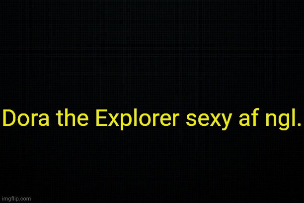 . | Dora the Explorer sexy af ngl. | image tagged in black | made w/ Imgflip meme maker