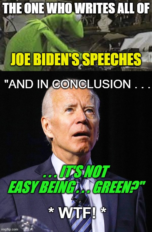 It Ain't Easy Being Joe Biden. | THE ONE WHO WRITES ALL OF; JOE BIDEN'S SPEECHES; "AND IN CONCLUSION . . . . . . IT'S NOT EASY BEING . . . GREEN?"; * WTF! * | image tagged in joe biden,kermit the frog,democrat dementia,crazy liberals who embrace loki as their god,get the cool shoe shine,wtf | made w/ Imgflip meme maker
