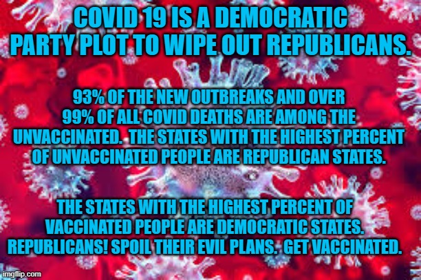 Don't let Democrats hog the vaccinations! | COVID 19 IS A DEMOCRATIC PARTY PLOT TO WIPE OUT REPUBLICANS. 93% OF THE NEW OUTBREAKS AND OVER 99% OF ALL COVID DEATHS ARE AMONG THE UNVACCINATED.  THE STATES WITH THE HIGHEST PERCENT OF UNVACCINATED PEOPLE ARE REPUBLICAN STATES. THE STATES WITH THE HIGHEST PERCENT OF VACCINATED PEOPLE ARE DEMOCRATIC STATES. REPUBLICANS! SPOIL THEIR EVIL PLANS.  GET VACCINATED. | image tagged in politics | made w/ Imgflip meme maker