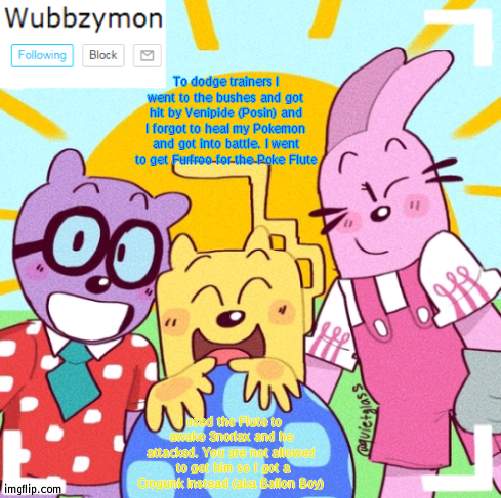 Wubbzymon Nuzzlock #4 | To dodge trainers I went to the bushes and got hit by Venipide (Posin) and I forgot to heal my Pokemon and got into battle. I went to get Furfroo for the Poke Flute; I used the Flute to awake Snorlax and he attacked. You are not allowed  to get him so I got a Crogunk instead (aka Ballon Boy) | image tagged in wubbzymon's wubbtastic template | made w/ Imgflip meme maker