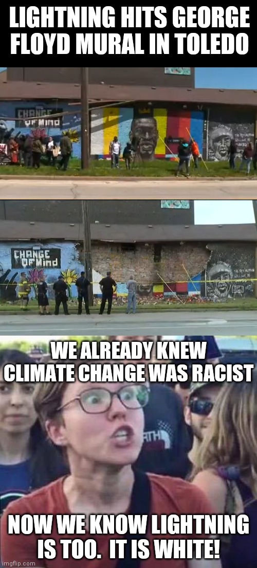 White Lightning! | LIGHTNING HITS GEORGE FLOYD MURAL IN TOLEDO; WE ALREADY KNEW CLIMATE CHANGE WAS RACIST; NOW WE KNOW LIGHTNING IS TOO.  IT IS WHITE! | image tagged in angry liberal,george floyd,democrats,liberals,racism | made w/ Imgflip meme maker