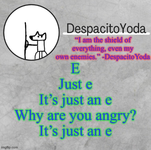 DespacitoYoda’s shield oc temp (Thank Suga :D) | E
Just e
It’s just an e
Why are you angry?
It’s just an e | image tagged in despacitoyoda s shield oc temp thank suga d | made w/ Imgflip meme maker