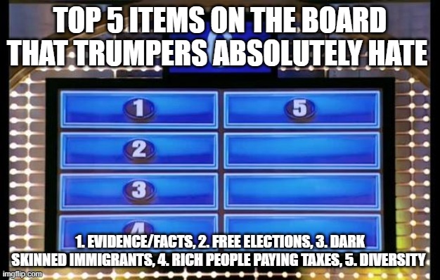 Trumpers - Only the best | TOP 5 ITEMS ON THE BOARD THAT TRUMPERS ABSOLUTELY HATE; 1. EVIDENCE/FACTS, 2. FREE ELECTIONS, 3. DARK SKINNED IMMIGRANTS, 4. RICH PEOPLE PAYING TAXES, 5. DIVERSITY | image tagged in family feud,republicans,donald trump,trump supporters | made w/ Imgflip meme maker