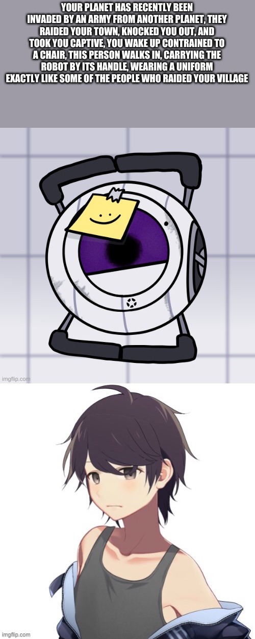 No op oc | YOUR PLANET HAS RECENTLY BEEN INVADED BY AN ARMY FROM ANOTHER PLANET, THEY RAIDED YOUR TOWN, KNOCKED YOU OUT, AND TOOK YOU CAPTIVE, YOU WAKE UP CONTRAINED TO A CHAIR, THIS PERSON WALKS IN, CARRYING THE ROBOT BY ITS HANDLE, WEARING A UNIFORM EXACTLY LIKE SOME OF THE PEOPLE WHO RAIDED YOUR VILLAGE | made w/ Imgflip meme maker