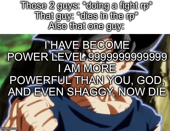 A | Those 2 guys: *doing a fight rp*
That guy: *dies in the rp*
Also that one guy:; I HAVE BECOME POWER LEVEL 9999999999999
I AM MORE POWERFUL THAN YOU, GOD, AND EVEN SHAGGY, NOW DIE | image tagged in ultra instinct goku | made w/ Imgflip meme maker