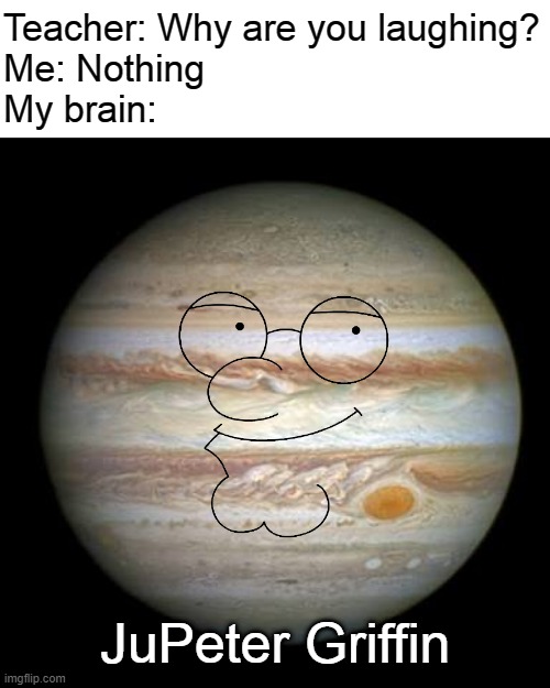 LMAO | Teacher: Why are you laughing?
Me: Nothing
My brain:; JuPeter Griffin | image tagged in jupiter,peter griffin,jupeter griffin,bad puns | made w/ Imgflip meme maker