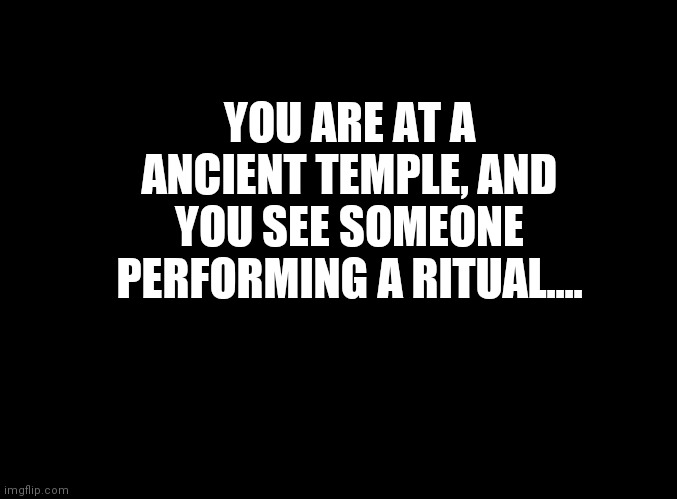 We can do it in the memechat or in the comments, I don't care. | YOU ARE AT A ANCIENT TEMPLE, AND YOU SEE SOMEONE PERFORMING A RITUAL.... | image tagged in blank black | made w/ Imgflip meme maker