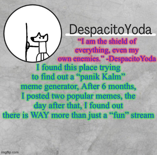 DespacitoYoda’s shield oc temp (Thank Suga :D) | I found this place trying to find out a “panik Kalm” meme generator, After 6 months, I posted two popular memes, the day after that, I found out there is WAY more than just a “fun” stream | image tagged in despacitoyoda s shield oc temp thank suga d | made w/ Imgflip meme maker