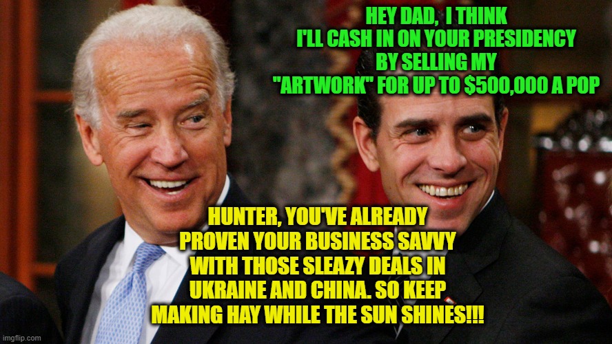 And the Money Keeps Rolling In | HEY DAD,  I THINK I'LL CASH IN ON YOUR PRESIDENCY BY SELLING MY "ARTWORK" FOR UP TO $500,000 A POP; HUNTER, YOU'VE ALREADY PROVEN YOUR BUSINESS SAVVY WITH THOSE SLEAZY DEALS IN UKRAINE AND CHINA. SO KEEP MAKING HAY WHILE THE SUN SHINES!!! | image tagged in joe biden,hunter biden,artwork,business | made w/ Imgflip meme maker