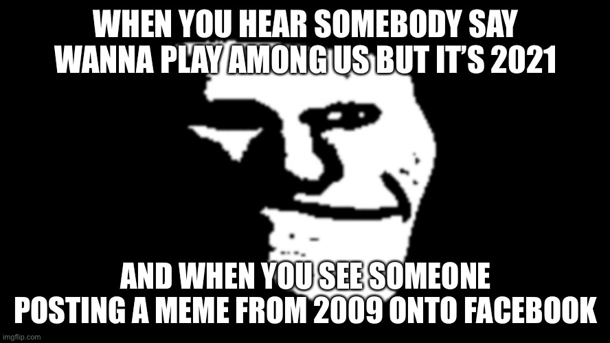 True kinda | WHEN YOU HEAR SOMEBODY SAY WANNA PLAY AMONG US BUT IT’S 2021; AND WHEN YOU SEE SOMEONE POSTING A MEME FROM 2009 ONTO FACEBOOK | image tagged in trollge | made w/ Imgflip meme maker