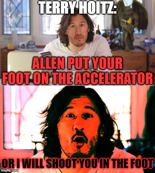 Terry Hoitz: "Allen put your foot on the accelerator or I will shoot you in the foot" | TERRY HOITZ:; ALLEN PUT YOUR FOOT ON THE ACCELERATOR; OR I WILL SHOOT YOU IN THE FOOT | image tagged in markiplier,memes,crossover memes,crossover,the other guys,dank memes | made w/ Imgflip meme maker
