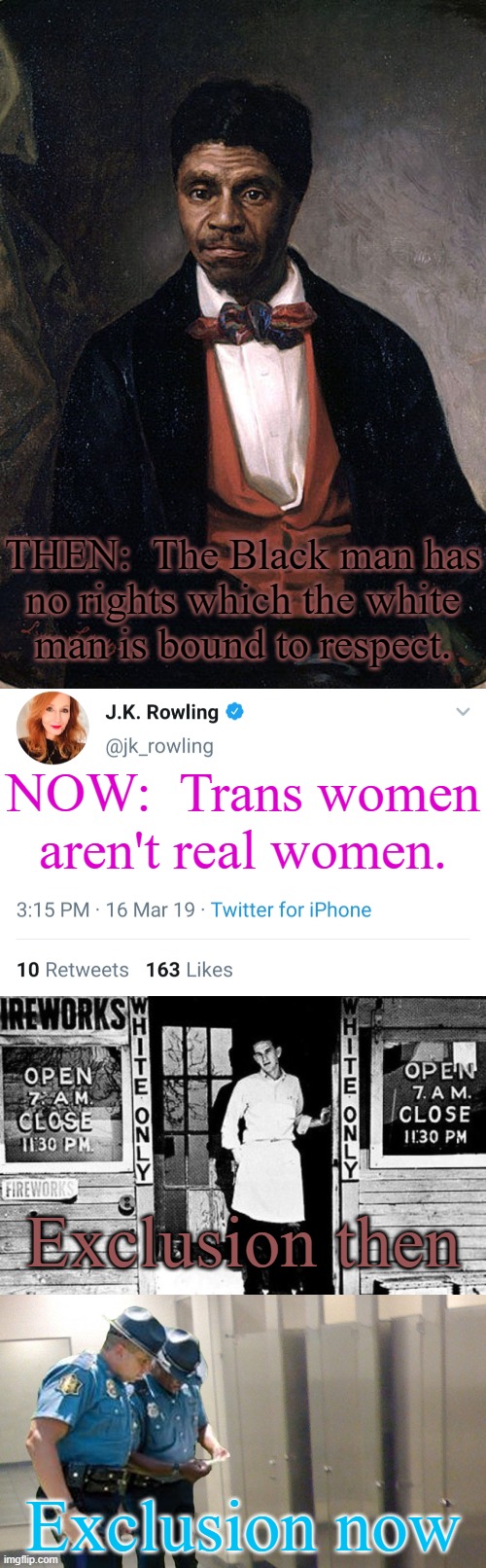 If we can't blatantly hate ethnic groups anymore, let's change the target. | THEN:  The Black man has
no rights which the white
man is bound to respect. NOW:  Trans women aren't real women. Exclusion then; Exclusion now | image tagged in dred scott,jk rowling,whites only,bathroom police | made w/ Imgflip meme maker