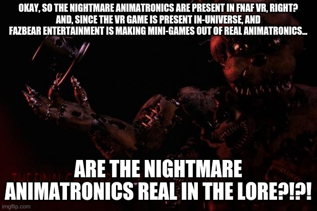 I suddenly realized this and had to share my theory | OKAY, SO THE NIGHTMARE ANIMATRONICS ARE PRESENT IN FNAF VR, RIGHT?
AND, SINCE THE VR GAME IS PRESENT IN-UNIVERSE, AND FAZBEAR ENTERTAINMENT IS MAKING MINI-GAMES OUT OF REAL ANIMATRONICS... ARE THE NIGHTMARE ANIMATRONICS REAL IN THE LORE?!?! | image tagged in fnaf 4 memes | made w/ Imgflip meme maker