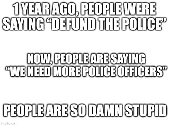 Blank White Template | 1 YEAR AGO, PEOPLE WERE SAYING “DEFUND THE POLICE”; NOW, PEOPLE ARE SAYING “WE NEED MORE POLICE OFFICERS”; PEOPLE ARE SO DAMN STUPID | image tagged in blank white template | made w/ Imgflip meme maker