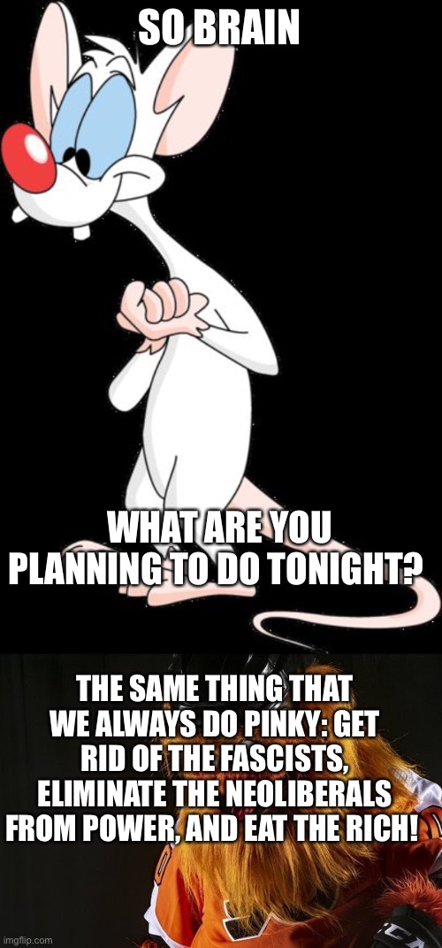 SO BRAIN; WHAT ARE YOU PLANNING TO DO TONIGHT? THE SAME THING THAT WE ALWAYS DO PINKY: GET RID OF THE FASCISTS, ELIMINATE THE NEOLIBERALS FROM POWER, AND EAT THE RICH! | image tagged in pinky,gritty philly | made w/ Imgflip meme maker