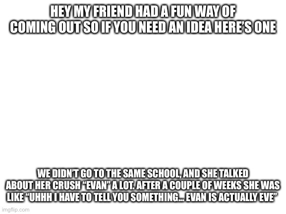 eh i thought it was pretty creative | HEY MY FRIEND HAD A FUN WAY OF COMING OUT SO IF YOU NEED AN IDEA HERE’S ONE; WE DIDN’T GO TO THE SAME SCHOOL, AND SHE TALKED ABOUT HER CRUSH “EVAN” A LOT. AFTER A COUPLE OF WEEKS SHE WAS LIKE “UHHH I HAVE TO TELL YOU SOMETHING… EVAN IS ACTUALLY EVE” | image tagged in blank white template | made w/ Imgflip meme maker