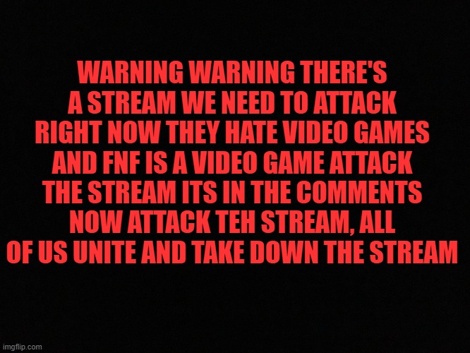 W A R N I N G | WARNING WARNING THERE'S A STREAM WE NEED TO ATTACK RIGHT NOW THEY HATE VIDEO GAMES AND FNF IS A VIDEO GAME ATTACK THE STREAM ITS IN THE COMMENTS NOW ATTACK TEH STREAM, ALL OF US UNITE AND TAKE DOWN THE STREAM | image tagged in blank black | made w/ Imgflip meme maker
