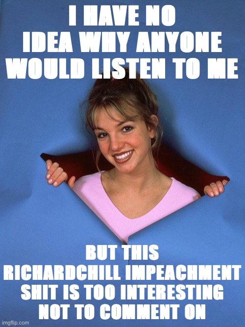 Just popping in. Thoughts inside! | I HAVE NO IDEA WHY ANYONE WOULD LISTEN TO ME; BUT THIS RICHARDCHILL IMPEACHMENT SHIT IS TOO INTERESTING NOT TO COMMENT ON | image tagged in britney spears appears | made w/ Imgflip meme maker