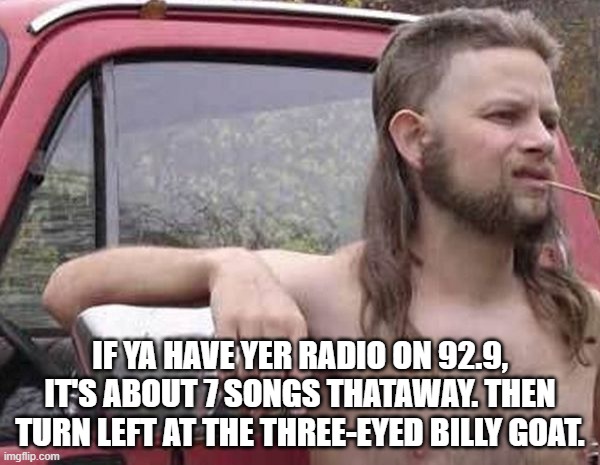 How far to the next town? | IF YA HAVE YER RADIO ON 92.9, IT'S ABOUT 7 SONGS THATAWAY. THEN TURN LEFT AT THE THREE-EYED BILLY GOAT. | image tagged in boonies,wrong turn,country,travel,driving | made w/ Imgflip meme maker
