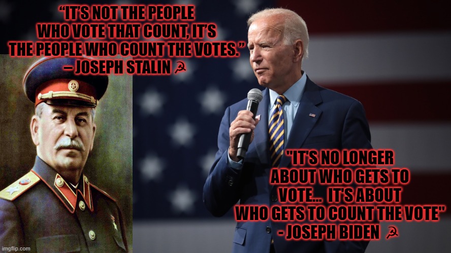 Dottard and Chief | “IT’S NOT THE PEOPLE WHO VOTE THAT COUNT, IT’S THE PEOPLE WHO COUNT THE VOTES.”
– JOSEPH STALIN ☭; "IT'S NO LONGER ABOUT WHO GETS TO VOTE...  IT'S ABOUT WHO GETS TO COUNT THE VOTE"
- JOSEPH BIDEN  ☭ | image tagged in biden,joe biden,stalin,joseph stalin,tyranny | made w/ Imgflip meme maker