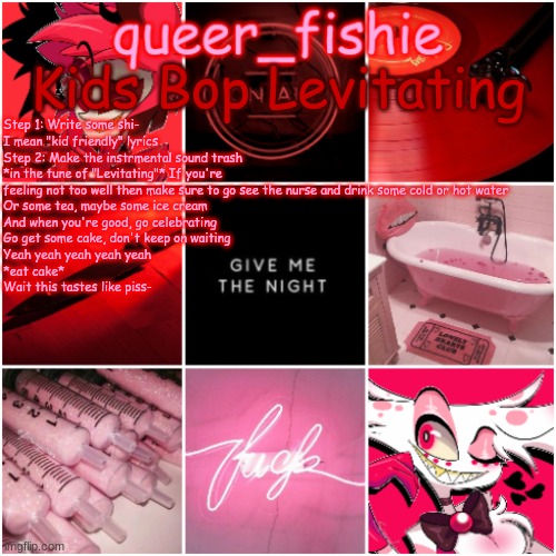 queer_fishie's Alastor x Angel dust temp | Kids Bop Levitating; Step 1: Write some shi- I mean "kid friendly" lyrics
Step 2: Make the instrmental sound trash
*in the tune of "Levitating"* If you're feeling not too well then make sure to go see the nurse and drink some cold or hot water
Or some tea, maybe some ice cream
And when you're good, go celebrating
Go get some cake, don't keep on waiting
Yeah yeah yeah yeah yeah 
*eat cake*
Wait this tastes like piss- | image tagged in queer_fishie's alastor x angel dust temp | made w/ Imgflip meme maker