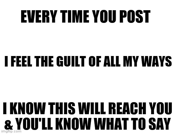 Blank White Template | EVERY TIME YOU POST; I FEEL THE GUILT OF ALL MY WAYS; I KNOW THIS WILL REACH YOU
& YOU'LL KNOW WHAT TO SAY | image tagged in guilt | made w/ Imgflip meme maker