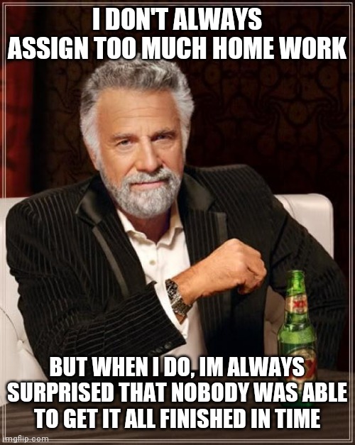 The Most Interesting Man In The World | I DON'T ALWAYS ASSIGN TOO MUCH HOME WORK; BUT WHEN I DO, IM ALWAYS SURPRISED THAT NOBODY WAS ABLE TO GET IT ALL FINISHED IN TIME | image tagged in memes,the most interesting man in the world | made w/ Imgflip meme maker