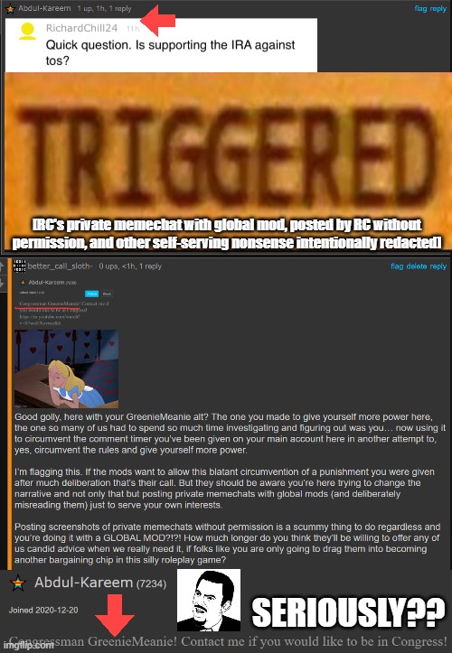 RC bypassing his 5-day ban with his GM alt, didn't even bother to change his tagline. smdh. folks smarten up & ban him plz. k | [RC's private memechat with global mod, posted by RC without permission, and other self-serving nonsense intentionally redacted]; SERIOUSLY?? | image tagged in richardchill needs to chill,richard needs to chill,greeniemeanie,smarten up folks,ban this mf,k | made w/ Imgflip meme maker