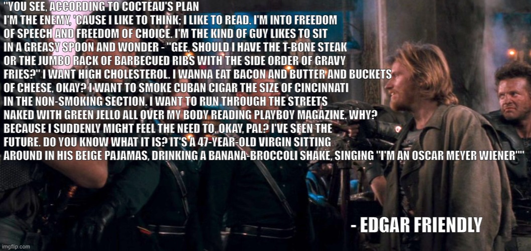 Edgar Friendly | "YOU SEE, ACCORDING TO COCTEAU'S PLAN I'M THE ENEMY, 'CAUSE I LIKE TO THINK; I LIKE TO READ. I'M INTO FREEDOM OF SPEECH AND FREEDOM OF CHOICE. I'M THE KIND OF GUY LIKES TO SIT IN A GREASY SPOON AND WONDER - "GEE, SHOULD I HAVE THE T-BONE STEAK OR THE JUMBO RACK OF BARBECUED RIBS WITH THE SIDE ORDER OF GRAVY FRIES?" I WANT HIGH CHOLESTEROL. I WANNA EAT BACON AND BUTTER AND BUCKETS OF CHEESE, OKAY? I WANT TO SMOKE CUBAN CIGAR THE SIZE OF CINCINNATI IN THE NON-SMOKING SECTION. I WANT TO RUN THROUGH THE STREETS NAKED WITH GREEN JELLO ALL OVER MY BODY READING PLAYBOY MAGAZINE. WHY? BECAUSE I SUDDENLY MIGHT FEEL THE NEED TO, OKAY, PAL? I'VE SEEN THE FUTURE. DO YOU KNOW WHAT IT IS? IT'S A 47-YEAR-OLD VIRGIN SITTING AROUND IN HIS BEIGE PAJAMAS, DRINKING A BANANA-BROCCOLI SHAKE, SINGING "I'M AN OSCAR MEYER WIENER""; - EDGAR FRIENDLY | image tagged in edgar friendly | made w/ Imgflip meme maker