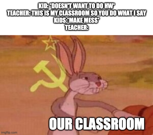 Why teacher be like dis | KID: *DOESN'T WANT TO DO HW*
TEACHER: THIS IS MY CLASSROOM SO YOU DO WHAT I SAY
KIDS:*MAKE MESS*
TEACHER:; OUR CLASSROOM | image tagged in our | made w/ Imgflip meme maker