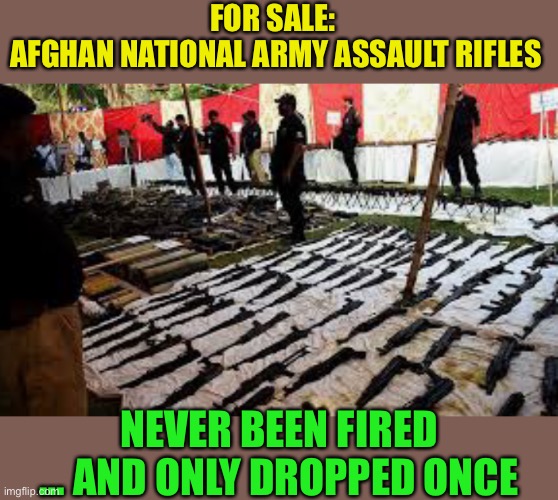 Rifles : $500Boxes of 7.62 ammo : $300Watching $2.3 trillion dissolve faster than an Alka-Seltzer : PRICELESS | FOR SALE:  
AFGHAN NATIONAL ARMY ASSAULT RIFLES; NEVER BEEN FIRED … AND ONLY DROPPED ONCE | image tagged in afghanistan,taliban,afghan national army,vietnam mk2,dark humour | made w/ Imgflip meme maker