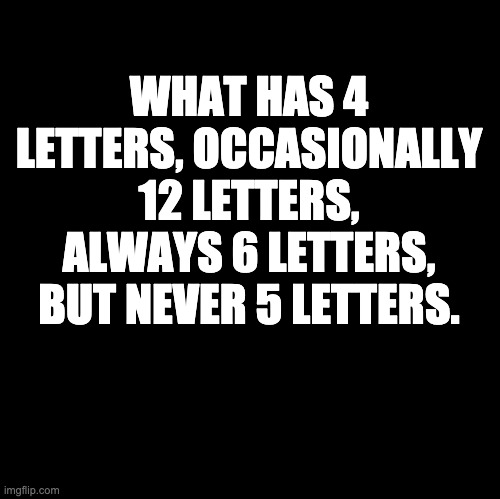 What? | WHAT HAS 4 LETTERS, OCCASIONALLY 12 LETTERS, ALWAYS 6 LETTERS, BUT NEVER 5 LETTERS. | image tagged in blank | made w/ Imgflip meme maker