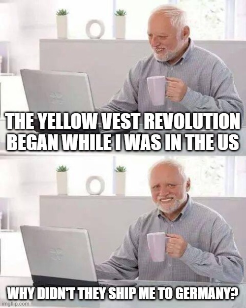 They're not getting better under the old system; we need the reset | THE YELLOW VEST REVOLUTION BEGAN WHILE I WAS IN THE US; WHY DIDN'T THEY SHIP ME TO GERMANY? | image tagged in memes,hide the pain harold,e,q | made w/ Imgflip meme maker