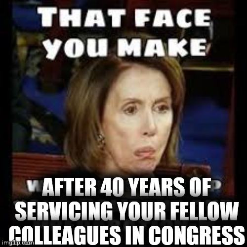 Nasty nancy | AFTER 40 YEARS OF SERVICING YOUR FELLOW COLLEAGUES IN CONGRESS | image tagged in nancy pelosi is crazy,democratic socialism | made w/ Imgflip meme maker