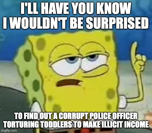 Police Officer Torturing Children | I'LL HAVE YOU KNOW I WOULDN'T BE SURPRISED; TO FIND OUT A CORRUPT POLICE OFFICER TORTURING TODDLERS TO MAKE ILLICIT INCOME | image tagged in memes,i'll have you know spongebob,torture,child abuse,police officer,memes | made w/ Imgflip meme maker