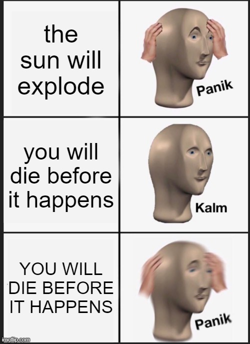 aaaaaaaaaaaaaaaaaaaaaaaaaaaaaaaaaaaaaaaaaaaaaaaaaaaaaaaaaaaaaaaaaaaaaaaaaaaaaaaaaaaaaaaaaaaaaaaaaaaaaaaaaaaaaaaaaaaaaaaaaaaaaaaa | the sun will explode; you will die before it happens; YOU WILL DIE BEFORE IT HAPPENS | image tagged in memes,panik kalm panik | made w/ Imgflip meme maker