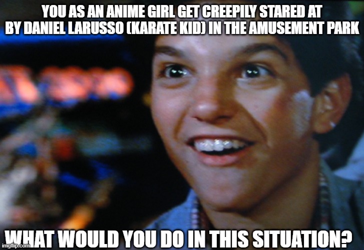 What if you as an anime girl meet Daniel Larusso | YOU AS AN ANIME GIRL GET CREEPILY STARED AT BY DANIEL LARUSSO (KARATE KID) IN THE AMUSEMENT PARK; WHAT WOULD YOU DO IN THIS SITUATION? | image tagged in memes,karate kid | made w/ Imgflip meme maker