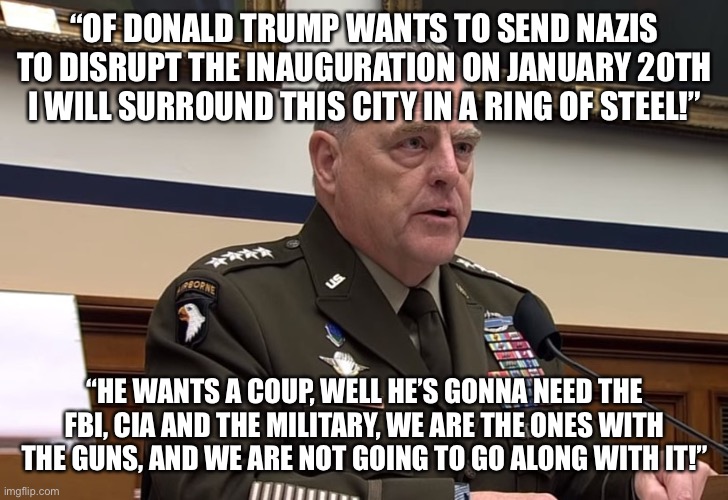 General Mark Milley | “OF DONALD TRUMP WANTS TO SEND NAZIS TO DISRUPT THE INAUGURATION ON JANUARY 20TH I WILL SURROUND THIS CITY IN A RING OF STEEL!”; “HE WANTS A COUP, WELL HE’S GONNA NEED THE FBI, CIA AND THE MILITARY, WE ARE THE ONES WITH THE GUNS, AND WE ARE NOT GOING TO GO ALONG WITH IT!” | image tagged in general mark milley | made w/ Imgflip meme maker
