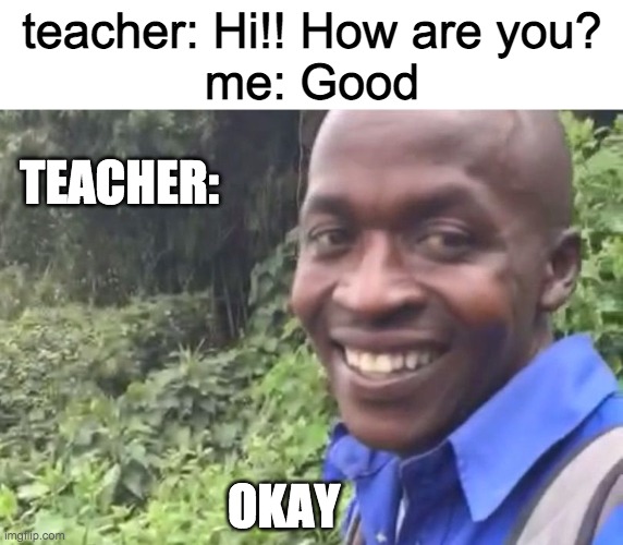 tell me if i should re-word it or something pls and give suggestion | teacher: Hi!! How are you?
me: Good; TEACHER:; OKAY | image tagged in okay vine | made w/ Imgflip meme maker