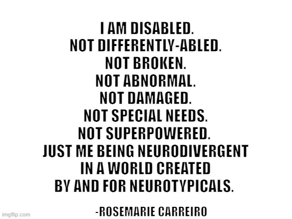 In my shoes |  I AM DISABLED.
NOT DIFFERENTLY-ABLED.
NOT BROKEN.
NOT ABNORMAL.
NOT DAMAGED.
NOT SPECIAL NEEDS.
NOT SUPERPOWERED. 
JUST ME BEING NEURODIVERGENT
IN A WORLD CREATED BY AND FOR NEUROTYPICALS. -ROSEMARIE CARREIRO | image tagged in blank white template,diversity,autism,autistic,pride | made w/ Imgflip meme maker